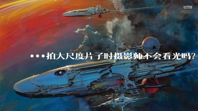 ***拍大尺度片子时摄影师不会看光吗？