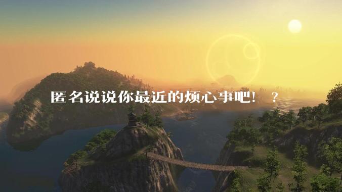 匿名说说你最近的烦心事吧！?