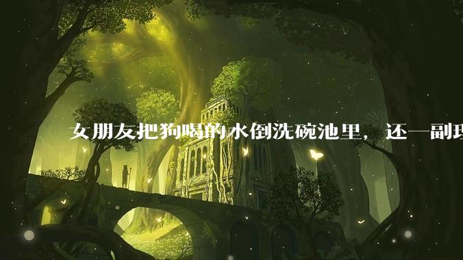 女朋友把狗喝的水倒洗碗池里，还一副理所当然的样子，这对吗？