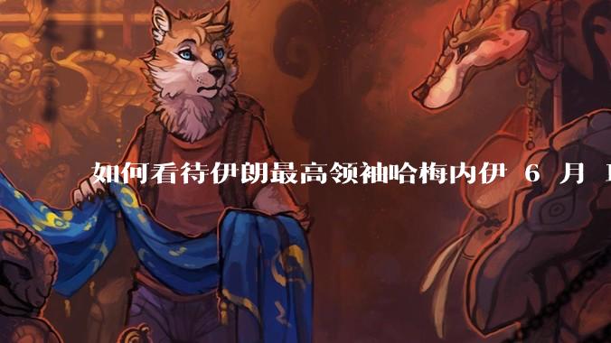 如何看待伊朗最高领袖哈梅内伊 6 月 18 日发布“必须强力打击以色列，永不妥协”的声明？