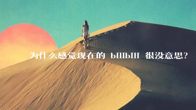 为什么感觉现在的 bilibili 很没意思？