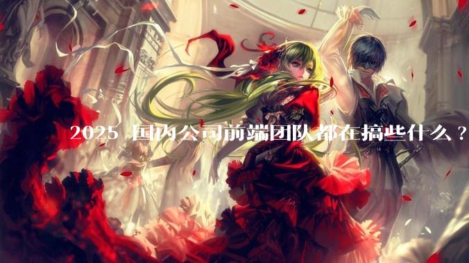 2025 国内公司前端团队都在搞些什么?